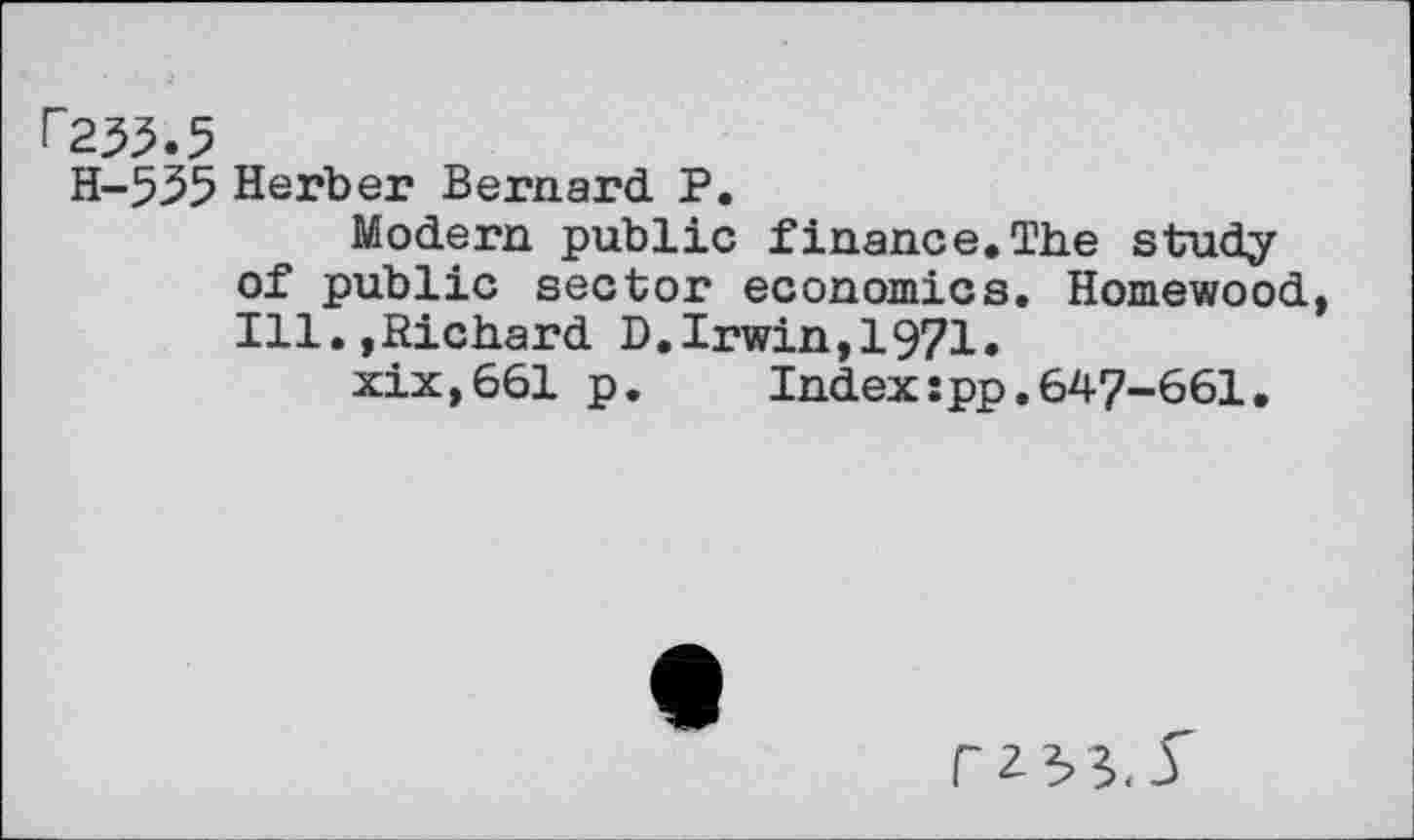 ﻿r233.5
H-535 Herb er Bernard P.
Modern public finance.The study of public sector economics. Homewood, Ill.,Richard D.Irwin,1971»
xix,661 p. Index:pp.647-661.
